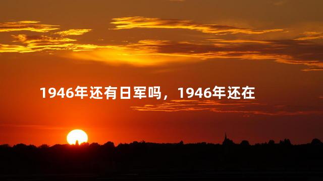 1946年还有日军吗，1946年还在抗日吗