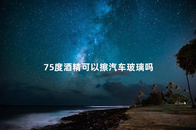 75度酒精可以擦汽车玻璃吗，酒精能不能擦汽车玻璃