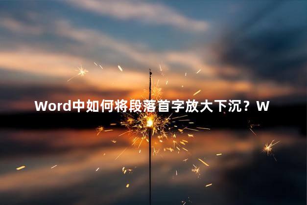 Word中如何将段落首字放大下沉？Word教程：巧妙调整段落格式，实现首字下沉