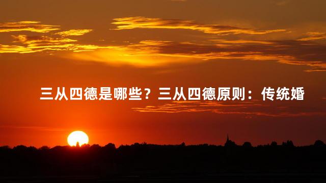 三从四德是哪些？三从四德原则：传统婚姻观念中的重要原则是什么？