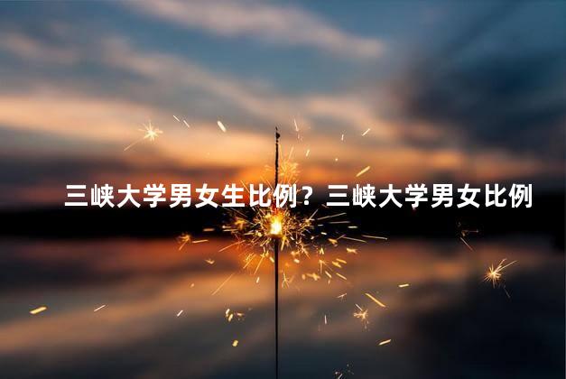 三峡大学男女生比例？三峡大学男女比例错综复杂？