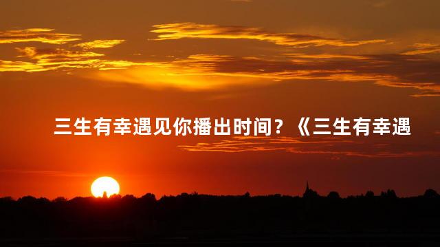 三生有幸遇见你播出时间？《三生有幸遇见你》剧集开播时间