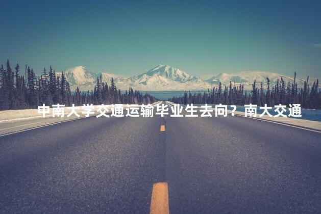 中南大学交通运输毕业生去向？南大交通运输毕业生就业现状