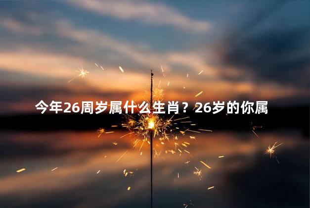 今年26周岁属什么生肖？26岁的你属什么生肖？小编给你揭晓！