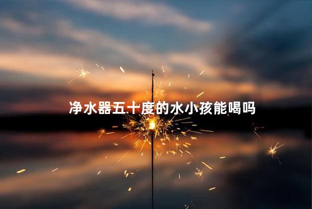净水器五十度的水小孩能喝吗
