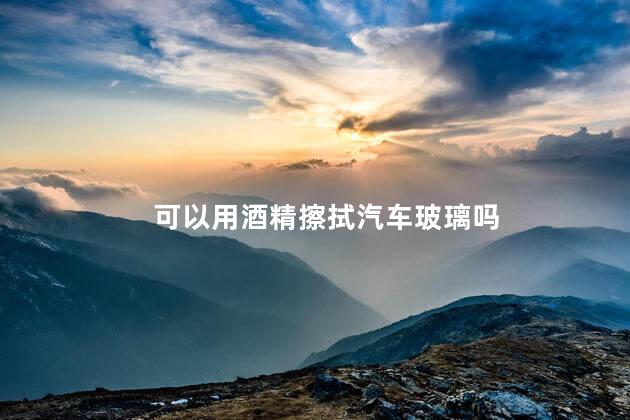 可以用酒精擦拭汽车玻璃吗，能不能用酒精擦车玻璃