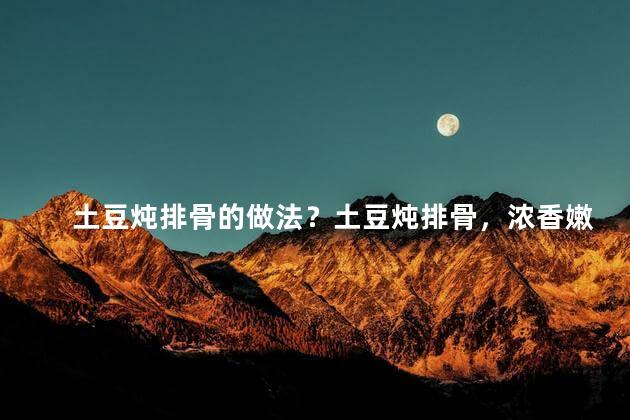 土豆炖排骨的做法？土豆炖排骨，浓香嫩滑，美味又简单