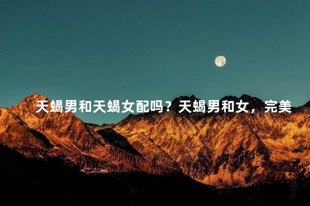 天蝎男和天蝎女配吗？天蝎男和女，完美搭配！