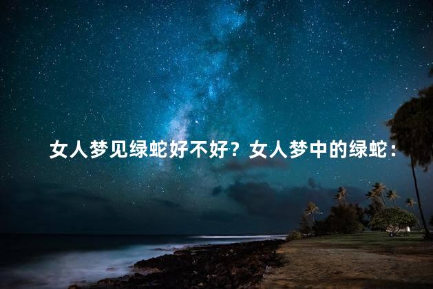 女人梦见绿蛇好不好？女人梦中的绿蛇：好兆头还是不祥之兆？