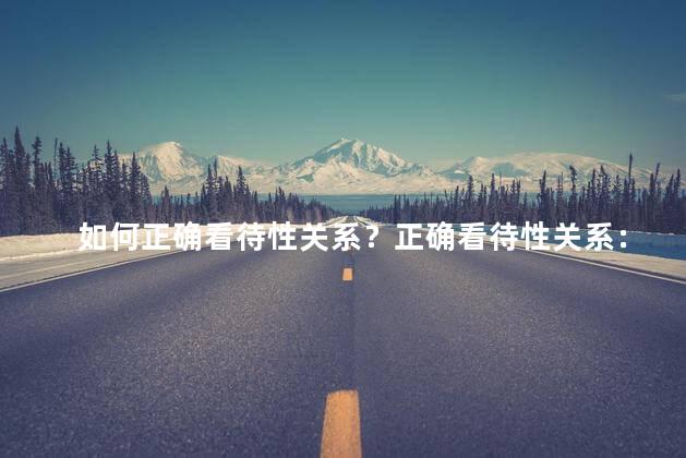 如何正确看待性关系？正确看待性关系：建立健康幸福的性爱关系的关键