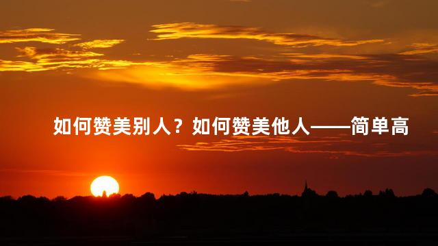 如何赞美别人？如何赞美他人——简单高效的技巧！