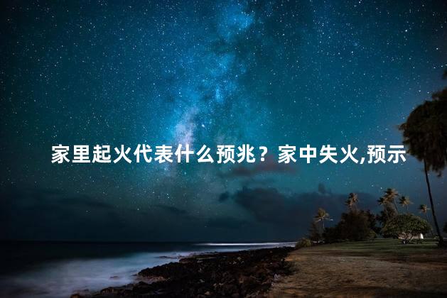家里起火代表什么预兆？家中失火，预示何种不祥？