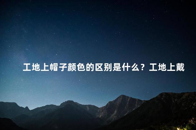 工地上帽子颜色的区别是什么？工地上戴帽子的颜色有何不同