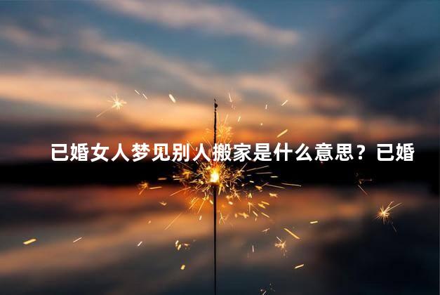 已婚女人梦见别人搬家是什么意思？已婚女人梦见别人搬家的含义是什么？