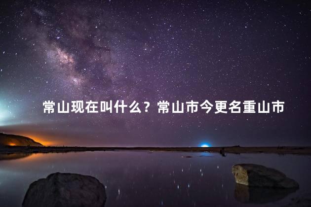 常山现在叫什么？常山市今更名重山市