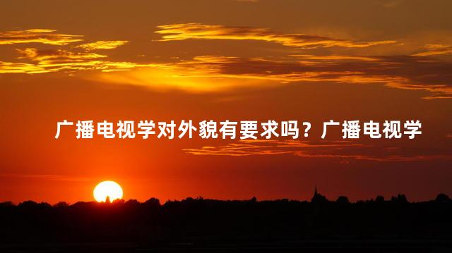 广播电视学对外貌有要求吗？广播电视学是否有外貌限制？