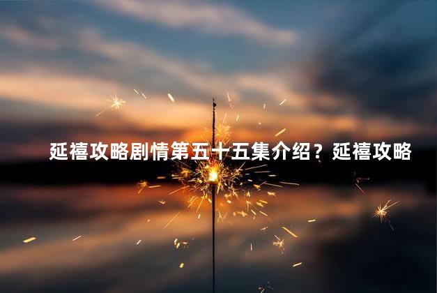 延禧攻略剧情第五十五集介绍？延禧攻略：第55集剧情揭秘，宫斗升级，爱恨情仇千丝万缕