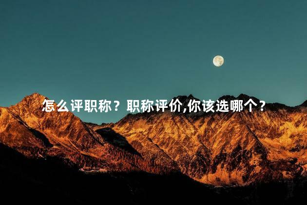 怎么评职称？职称评价，你该选哪个？