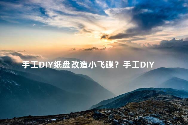 手工DIY纸盘改造小飞碟？手工DIY纸盘变超酷小飞碟，小成本大乐趣！