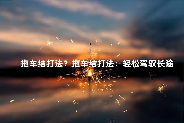 拖车结打法？拖车结打法：轻松驾驭长途重载车，省心又省力