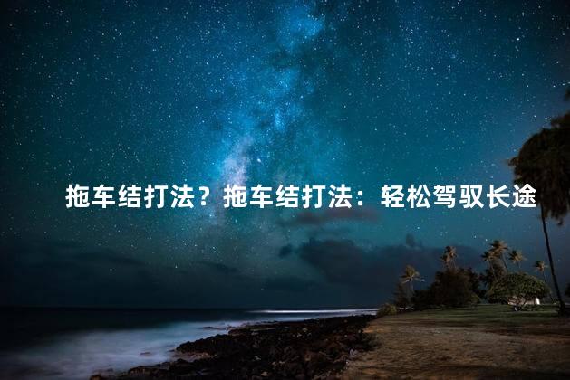 拖车结打法？拖车结打法：轻松驾驭长途重载车，省心又省力