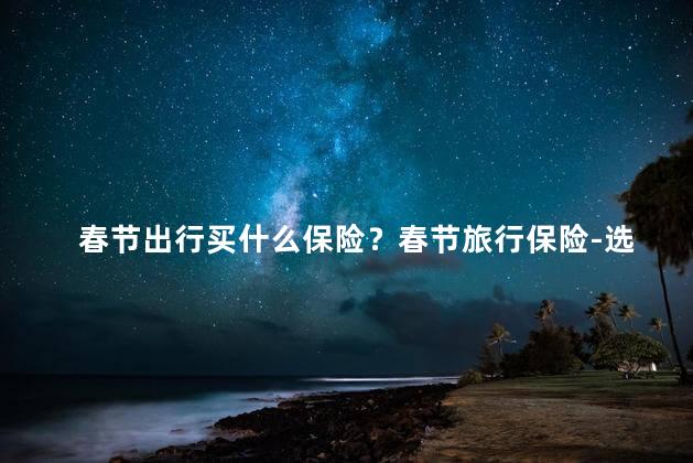 春节出行买什么保险？春节旅行保险-选择最佳保障