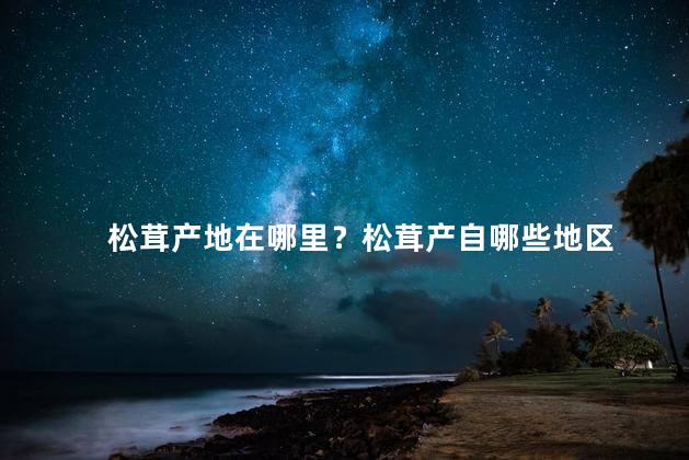 松茸产地在哪里？松茸产自哪些地区
