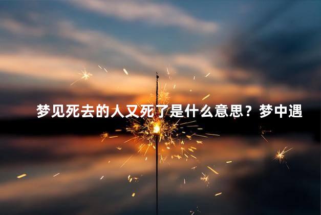 梦见死去的人又死了是什么意思？梦中遇见死去之人再次去世，何解？