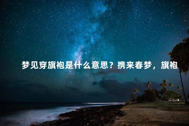 梦见穿旗袍是什么意思？携来春梦，旗袍缭绕，意蕴何在