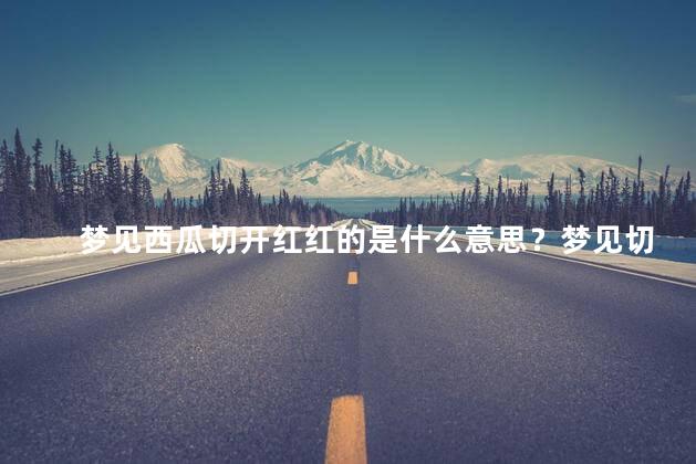 梦见西瓜切开红红的是什么意思？梦见切开红红的西瓜：解析梦境中的象征意义