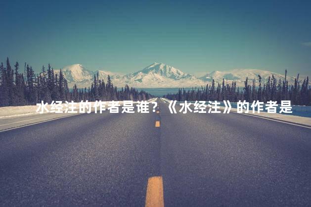 水经注的作者是谁？《水经注》的作者是谁？重新构思新标题：揭秘《水经注》的幕后笔者