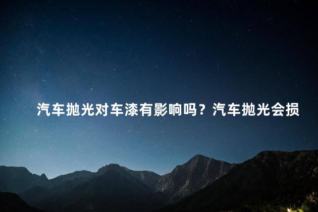汽车抛光对车漆有影响吗？汽车抛光会损害车漆吗？
