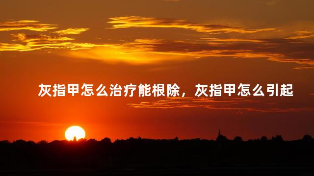 灰指甲怎么治疗能根除，灰指甲怎么引起的