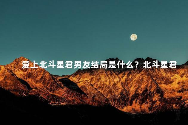 爱上北斗星君男友结局是什么？北斗星君男友的结局让人怦然心动