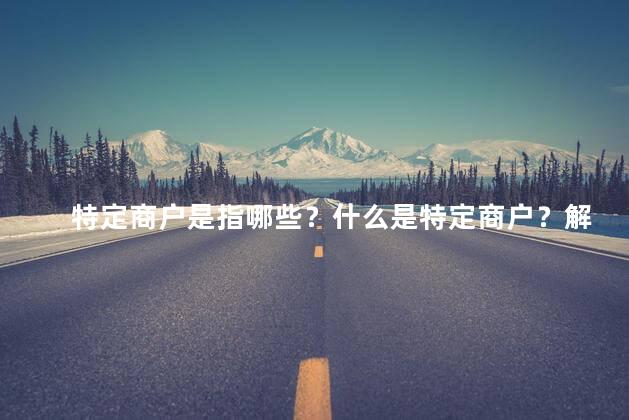 特定商户是指哪些？什么是特定商户？解析特定商户及其重要性
