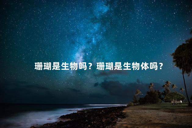 珊瑚是生物吗？珊瑚是生物体吗？