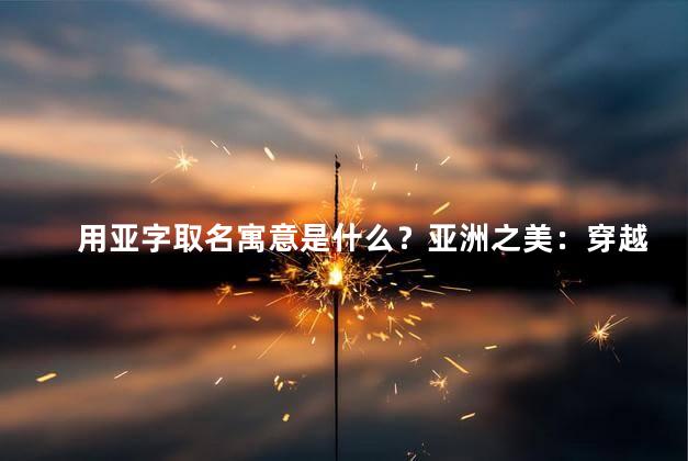 用亚字取名寓意是什么？亚洲之美：穿越大陆，发现迷人风土人文