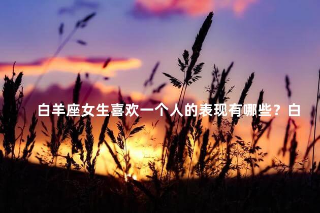 白羊座女生喜欢一个人的表现有哪些？白羊座女生暗恋时的行为特征