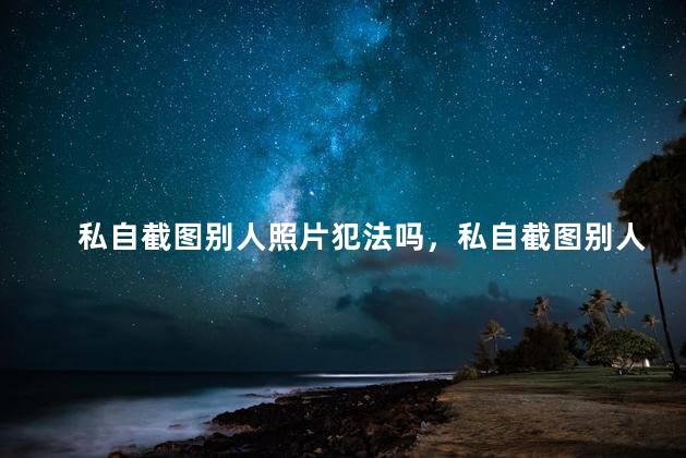 私自截图别人照片犯法吗，私自截图别人照片犯法吗