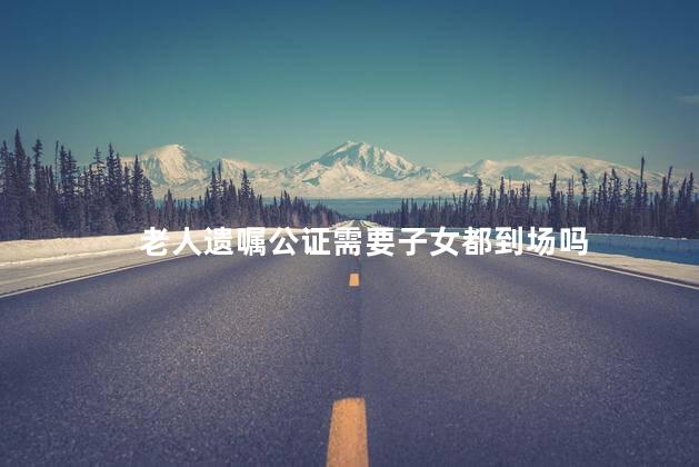 老人遗嘱公证需要子女都到场吗