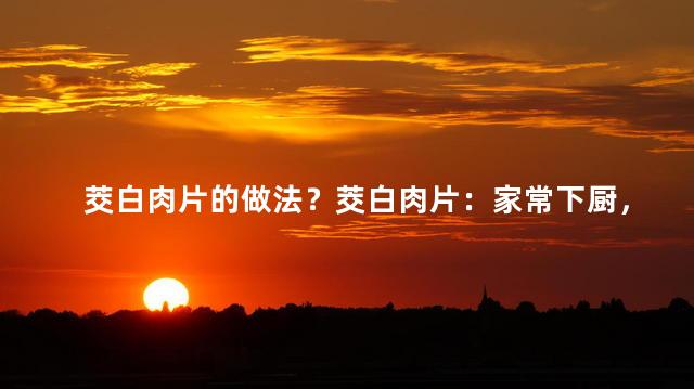 茭白肉片的做法？茭白肉片：家常下厨，美味即刻上桌！
