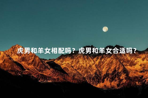 虎男和羊女相配吗？虎男和羊女合适吗？看看这个专家分析！