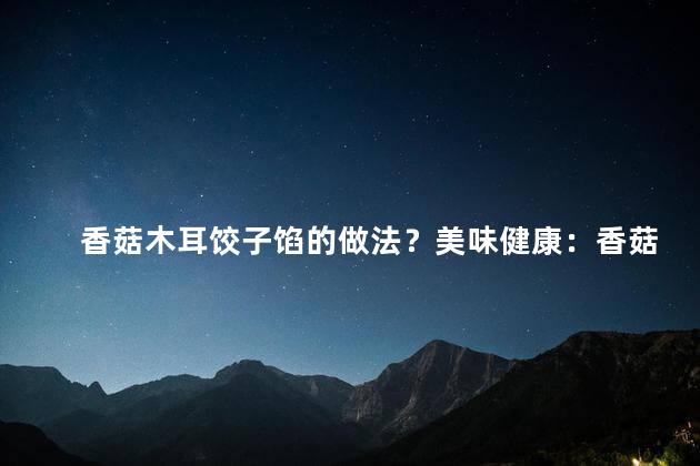 香菇木耳饺子馅的做法？美味健康：香菇木耳饺子馅的制作秘诀