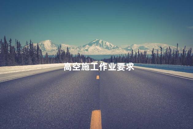 高空施工作业要求，高处作业安全要求