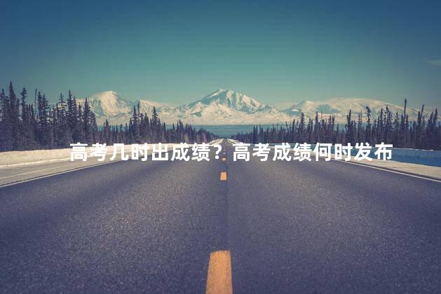高考几时出成绩？高考成绩何时发布