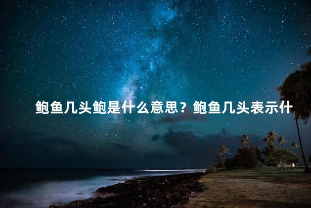 鲍鱼几头鲍是什么意思？鲍鱼几头表示什么？解读一下！（32字）