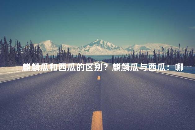 麒麟瓜和西瓜的区别？麒麟瓜与西瓜：哪里不同？