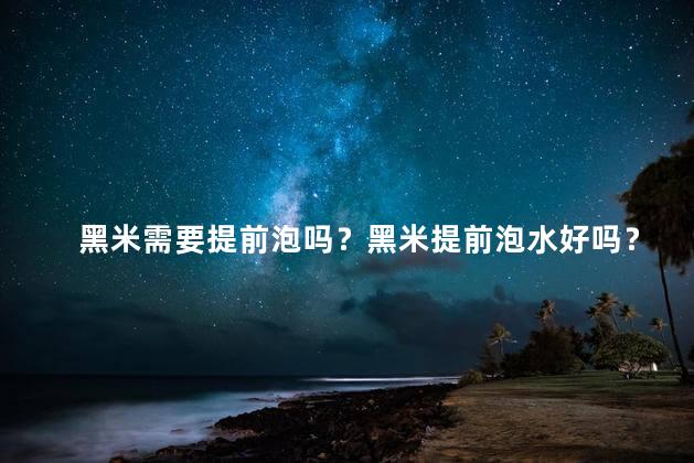 黑米需要提前泡吗？黑米提前泡水好吗？